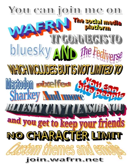 Wordart style wafrn promotional image

YOU CAN JOIN ME ON WAFRN THE SOCIL MEDIA PLATFOTM. IT CONNECTS TO BLUESKY AND THE FEDIVERSE, wich includes but is not limited to MASTODON SHARKEY PIXELFEED AND MORE

You can BITE PEOPLE
BLUESKY CANT CENSOR YOU AND YOU GET TO KEEP YOUR FRIENDS NO CHATACTER LIMIT CUSTOM THEMES ANDBEMOJIS

join.wafrn.net